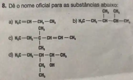 8. Dê o nome oficial para as substânc las abaixo:
a) H_(2)C=CH-CH_(2)-CH_(3)
b)
H_(3)C-CH_(2)-CH-CH-CH_(3)
C) H_(3)C-CH_(2)-underset (1)(CH_(3))
d)
H_(2)C-CH_(2)-CH-CH-CH_(3) I_(1) I I_(1)H_(2) OH CH_(3)