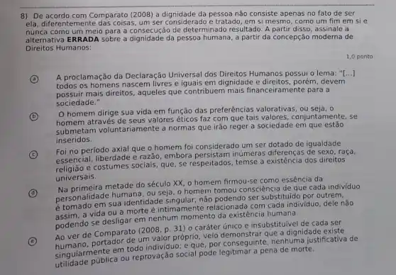 8) De Comparato (2008) a da pessoa não consiste apenas no fato de ser
ela, diferentemente das coisas, um ser considerado e tratado, em si mesmo, como um fim em si e
nunca como um meio para a consecução de determinado resultado. A partir disso, assinale a
alternativa ERRADA sobre a dignidade da pessoa humana, a partir da concepção moderna de
Direitos Humanos:
1,0 ponto
A
A proclamação da Declaração Universal dos Direitos Humanos possui o lema: "[ ()
todos os homens nascem livres e iguais em dignidade e porém, devem
possuir mais direitos aqueles que contribuem mais financeiramente para a
sociedade."
B
homem dirige sua vida em função das preferências valorativas , ou seja, o
homem através de seus valores éticos faz com que tais valores conjuntamente, se
submetam voluntariame nte a normas que irão reger a sociedade em que
inseridos.
C c
Foi no período axial que o homem foi considerado um ser dotado de igualdade
essencial, liberdade e razão, embora persistam inúmeras diferenças de sexo, raça,
essenci e costumes sociais, que , se respeitados, temse a existência dos direitos
universais.
(d) D
univ primeira metade do século XX, o homem firmou-se como essência da
personalidade humana , ou seja, o homem tomou consciência de que cada indivíduo
é tomado em sua identidade singular, não podendo ser substituído por outrem,
assim, a vida ou a morte é intimamente relacionada com cada indivíduo, dele não
podendo se desligar em nenhum momento da existência humana.
E
Ao ver de Comparato (2008, p. 31 ) 0 caráter único e insubstituível de cada ser
um valor próprio, veio que a dignidade existe
singularmente em todo individuo; e que, por conseguinte, nenhuma justificativa de
utilidade pública ou reprovação social pode pena de morte.