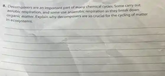 8. Decomposers are an important part of many chemical cycles. Some carry out
aerobic respiration, and some use anaerobic respiration as they break down
organic matter. Explain why decomposers are so crucial for the cycling of matter
in ecosystems.
__