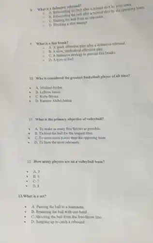 8. What is a defensive rebound?
after a missed shot by your team.
8. Rebounding the ball after opposing team.
C. Creating the ball from an opponent.
D. Blocking a shot attempt
9. What is a fast break?
A. A quick offensive play after a defensive rebound.
B. A slow, methodical offensive play.
a C.A defensive strategy to prevent fast breaks.
D. A ope of foul.
10. Who is considered the greatest basketball player of all time?
A. Michael Jordan
B. Lebron James
C. Kobe Bryant
D. Kareem Abdul-Jabbar
11. What is the primary objective of volleyball?
A. To make as many free throws as possible.
B. To have the ball for the longest time.
C. To score more points than the opposing team
D. To have the most rebounds.
12. How many players are on a volleyball team?
A. 5
B. 6
C.
D. S
13.What is a set?
A. Passing the ball to a teammate.
B. Bouncing the ball with one hand.
C. Shooting the ball from the free-throw line.
D. Jumping up to catch a rebound.