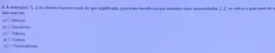 8. A definição: "[...] os clientes buscam mais do que significado, procuram beneficios que atendam suas necessidades. [ldots ]'' se refere a qual nivel de s
das marcas:
a) Atributo
b) Beneficios
c) 0 Valores
d) 0 Cultura
e) O Personalidade