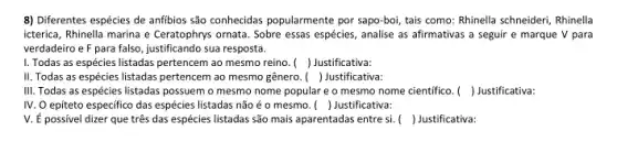 8) Diferentes espécies de anfibios são conhecidas popularmente por sapo-boi, tais como:Rhinella schneideri, Rhinella
icterica, Rhinella marina e Ceratophrys ornata. Sobre essas espécies, analise as afirmativas a seguir e marque V para
verdadeiro e F para falso , justificando sua resposta.
I. Todas as espécies listadas pertencem ao mesmo reino. () Justificativa:
II. Todas as espécies listadas pertencem ao mesmo gênero. () Justificativa:
III. Todas as espécies listadas possuem o mesmo nome popular e o mesmo nome cientifico. () Justificativa:
IV. O epiteto especifico das espécies listadas não é o mesmo. () Justificativa:
V. É possivel dizer que três das espécies listadas são mais aparentadas entre si. () Justificativa: