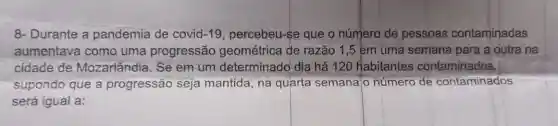 8- Durante a pandemia de covid -19 percebeu-se que o número de pessoas contaminadas
aumentava como uma progressão geométrica de razão 1,5 em uma semana para a outra na
cidade de Mozarlândia. Se em um determinado dia há 120 Habitantes contaminados,
supondo que a progressão seja mantida, na quarta semana'o número de contaminados
será igual a: