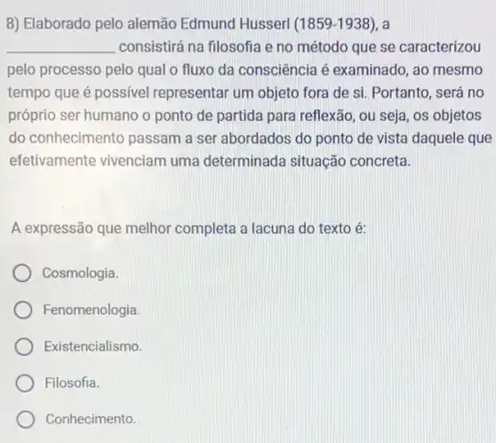 8) Elaborado pelo alemão Edmund Husserl (1859-1938) , a
__ consistirá na filosofia e no método que se caracterizou
pelo processo pelo qual o fluxo da consciência é examinado , ao mesmo
tempo que é possivel representar um objeto fora de si. Portanto , será no
próprio ser humano o ponto de partida para reflexão, ou seja, os objetos
do conhecimento passam a ser abordados do ponto de vista daquele que
efetivamente vivenciam uma determinada situação concreta.
A expressão que melhor completa a lacuna do texto é:
Cosmologia.
Fenomenologia
Existencialismo.
Filosofia.
Conhecimento