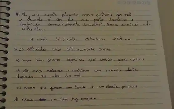 8) ele 16 quisto plunta mais distants do sol e douido á con do seu roolos, tamberm i eonhecido comue rplanta vermelhail. Fsna dencrie, as edo plunta.
a) Marte b) Jupiter el Mercurice d) Sotwana.
9) (on atraides sâo determinoule eamue
a) Expon eam fonmar esfericar que emitem gores e paciras
b) Sãs espos rechoras e matalicen aus passuen anleita dejinido ais reion do sal.
e) corpo que girom em tonora de um plantio principal
d) Fincar, que tem luz praproa