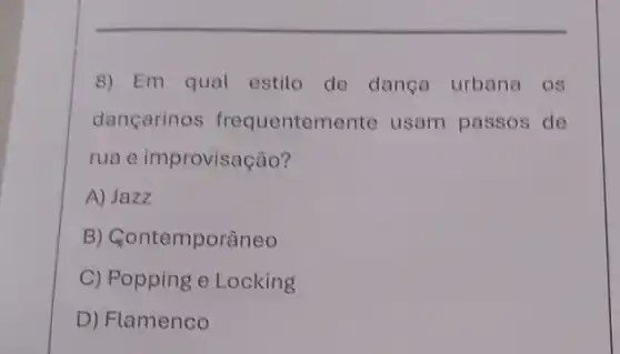 8) Em qual estilo de dança urbana os
dançarinos frequentem ente usam passos de
rua e improvisação?
A) Jazz
B) Gontemporâneo
C) Popping e Locking
D) Flamenco