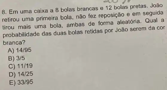 8. Em uma caixa a 8 bolas brancas e 12 bolas pretas . João
retirou uma primeira bola, não fez reposição e em seguida
tirou mais uma bola, ambas de forma aleatória Qual a
probabilidade das duas bolas retidas por João serem da cor
branca?
A) 14/95
B) 3/5
C) 11/19
D) 14/25
E) 33/95