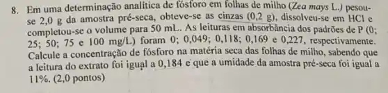 8. Em uma determinação analitica de fósforo em folhas de milho (Zea mays L.) pesou-
se 2,0 g da amostra pré-seca, obteve -se as cinzas (0,2g) dissolveu-se em HCl e
completou-se o volume para 50 mL As leituras em absorbância dos padrões de P(0;
25: 50 :75 e 100mg/L) foram 0;0,049: 0.118; 0,169 e 0 ,227, respectivamente.
Calcule a concentração de fósforo na matéria seca das folhas de milho , sabendo que
a leitura do extrato foi igual a 0 ,184 e que a umidade da amostra pré-seca foi igual a
11%  (2,0 pontos)