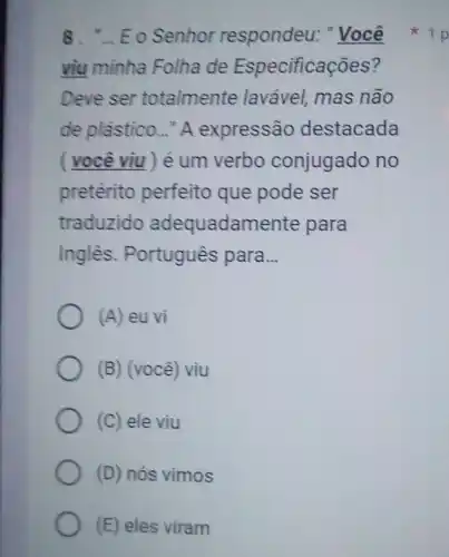 8. "... Eo Senhor respondeu: "Você
viu minha Folha de Especificações?
Deve ser totalmente laváve!mas não
de plástico..." A expressão destacada
( você viu ) é um verbo conjugado no
pretérito perfeito que pode ser
traduzido adequadamente para
Inglès. Português para __
(A) eu vi
(B) (você) viu
(C) ele viu
(D) nós vimos
(E) eles viram