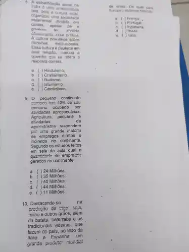 8. A estratificação social na
India e uma emblomatica
teia, pois cultura local
organizou uma sociedade
estamenta dividida
em
castas. apesar de o
governo ter abolido
Officianiente essa pratica.
A cultura prevalece sobre
decisōes institucionais.
Essa cultura é pautada em
qual religião ,marque a
Quest5o que se refere a
resposta correta:
a. ( )Hinduismo;
b. ()Cristianismo;
c.Budismo:
d.) Islamismo;
e.()Catolicismo.
9.0 pequeno continente
europeu tem 40%  de seu
território ocupado por
atividades agropecuárias.
Agricultura, pecuária e
atividades	da
agroindústria respondem
por uilla grande maioiia
de empregos diretos e
indiretos no continente.
Segundo os estudos feitos
em sala de aula qual a
muantidade de empregos
gerados no continente:
a. ()24 Milhoes;
b. ( )35 Milhões;
c. (140 Milhoes:
d. ()44 Milhões;
e. ()11 Milhões;
10 . Destacando -se	na
producao de trigo , soja,
minoe outros grãos , aiém
da batata beterraba I e as
tradicionais videiras , que
fazem do pais ao lado da
Italia e Espanha . um
grande produtor mundial
de vinho. De qual pais
Europou estamos falando:
a. ( )Franca __
b. ( )Portugal:
c. ( )Inglaterra;
d ) Brasil
e. ( ) Kalia,