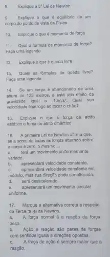 8. Explique a 3^circ  Lei de Newton
9. Explique o que é equilibrio de um
corpo do ponto de vista da Física
10. Explique o que é momento de força
11. Qual a fórmula de momento de força?
Faça uma legenda
12. Explique o que é queda livre.
13. Quais as formulas de queda livre?
Faça uma legenda
14. Se um corpo é abandonado de uma
altura de 125 metros ,e está sob efeito da
gravidade igual a -10m/s^2 Qual sua
velocidade final logo ao tocar o chão?
15. Explique o que é força de atrito
estático e força de atrito dinâmico
16. A primeira Lei de Newton afirma que,
se a soma de todas as forças atuando sobre
corpo é zero , o mesmo __
a. terá um movimento uniformemente
variado.
b.
apresentará velocidade constante.
C. apresentará velocidade constante em
módulo, mas sua direção pode ser alterada.
d. será desacelerado.
e. apresentará um movimento circular
uniforme.
17. Marque a alternativa correta a respeito
da Terceira lei de Newton.
a. A força normal é a reação da força
peso.
b. Ação e reação são pares de forças
com sentidos iguais e direçōes opostas.
A força de ação é sempre maior que a
reação.