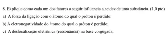 8. Explique como cada um dos fatores a seguir influencia a acidez de uma substância. (1,0 pto)
a) A força da ligação com o átomo do qual o próton é perdido;
b) A eletronegatividade do átomo do qual o próton é perdido;
c) A deslocalização eletrônica (ressonância) na base conjugada;