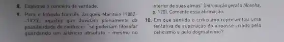 8. Explique o conceito de verdade.
9. Para o filósofo francês Jacques Maritain (1882-
-19731 aqueles que duvidam plenamente da
possibilidade de conhecer "só poderiam filosofar
guardando um silêncio absoluto -mesmo no
interior de suas almas" (Introdução geral à filosofia,
p. 120). Comente essa afirmação.
10. Em que sentido o criticismo representou uma
tentativa de superação do impasse criado pelo
ceticismo e pelo dogmatismo?