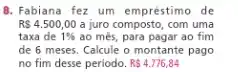 8. Fabiana fez um empréstimo de
R 4.500,00 a juro composto, com uma
taxa de 1%  ao més, para pagar ao fim
de 6 meses. Calcule o montante pago
no fim desse periodo. R 4.776,84