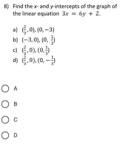 8) Find the x-and y-intercepts of the graph of
the linear equation 3x=6y+2
a) ((2)/(3),0),(0,-3)
b) (-3,0),(0,(2)/(3))
c) ((2)/(3),0),(0,(1)/(3))
d) ((2)/(3),0),(0,-(1)/(3))
A
B
C
D