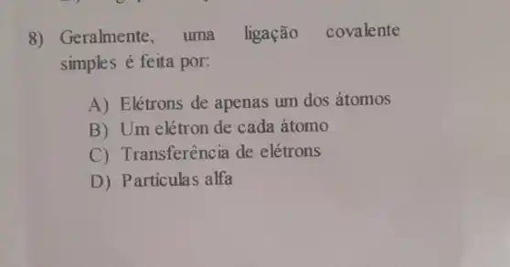 8 ) Geralmente , uma ligação covalente
simples é feita por:
A) Elétrons de apenas um dos átomos
B) Um elétron de cada atomo
C)Transferência de elétrons
D) Particulas alfa