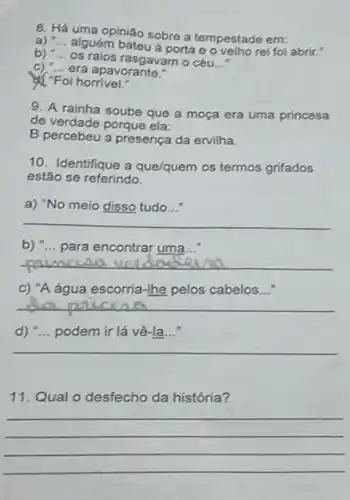 8. Há uma opinião sobre a tempestade em:
a) __
alguém bateu á porta e o velho rei foi abrir."
b) "... os raios rasgavam 0 céu
__
__
c) __ era apavorante.
& "Foi horrivel."
9. A rainha soube que a moça era uma princesa
de verdade porque ela:
B percebeu a presença da ervilha.
10. Identifique a que/quem os termos grifados
estão se referindo.
a) "No meio disso tudo...
__
b) "... para encontrar uma...
__
c) "A água escorria -Ihe pelos cabelos...
__
d) "... podem ir lá vê-la...
__
11. Qual o desfecho da história?
__