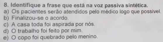 8 . Identifique a frase que está na voz passiva sintética.
a) Os pacientes serão atendidos pelo médico logo que possivel.
b) Finalizou -se o acordo.
c) A casa toda foi aspirada por nós.
d) O trabalho foi feito por mim.
e) copo foi quebrado pelo menino.