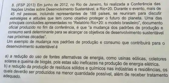 8. (IFSP 2013) Em junho de 2012, no Rio de Janeiro, foi realizada a Conferência das
Nações Unidas sobre Desenvolvimento Sustentável, a Rio +20 Durante o evento, mais de
45 mil pessoas, incluindo representantes de 188 países , se reuniram para discutir
estratégias e atitudes que tem como objetivo proteger o futuro do planeta . Uma das
principais conclusões apresentadas no "Relatório Rio+20 o modelo brasileiro ", documento
oficial produzido no fim da conferência, é que "a mudança dos padrões de produção e
consumo será determinante para se alcançar os objetivos de desenvolvimento sustentável
nas próximas décadas".
Um exemplo de mudança nos padrões de produção e consumo que contribuirá para o
desenvolvimento sustentável
a) a redução do uso de fontes alternativas de energia, como usinas eólicas, coletores
solares e queima de biogás, pois estas são ineficazes na produção de energia elétrica.
b) a redução da produção de residuos sólidos e químicos nas indústrias e residências, os
quais deverão ser produzidos na menor quantidade possivel , além de receber tratamento
adequado.