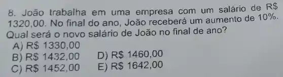 8. João trabalha em uma empresa com um salário de
R 
1320,00 No final do ano, João receberá um aumento de
10% 
Qual será o novo salário de João no final de ano?
R 1330,00
D) R 1460,00
B R 1432,00
C) R 1452,00
E) R 1642,00