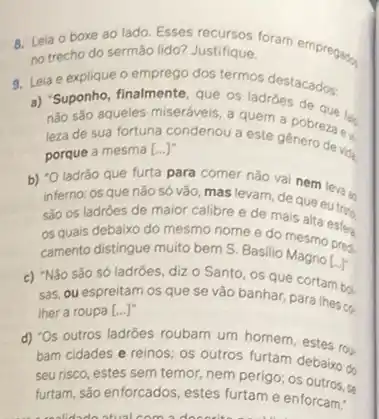 8. Leia o boxe ao lado. Esses recursos foram empregars.
no trecho do sermão lido? Justifique.
9. Leia e explique o emprego dos termos destacados:
a) "Suponho, finalmente, que os ladroes de
nào sáo aqueles miseráveis a quem a pobreza eu
leza de sua fortuna condenou a este género de vida
porque a mesma [ldots ]^n
b) "O ladrǎo que furta para comer nào de nem leva an
inferno: os que nǎo só vão, mas levam de que eutras
são os ladroes de maior calibre e de mais alta
os quais debaixo do mesmo nome e do mesmo prera
camento distingue muito bem S. Basilio Magne
[ldots ]^ast 
c) "Não são só ladrôes, diz o Santo os que cortam bol.
sas, ou espreitam os que se vão banhar,para lhes co.
ther a roupa [...]"
d) 'Os outros ladroes roubam um homem, estes rou-
bam cidades e reinos os outros furtam debaixo do
seu risco, estes sem temor,nem perigo; os outroom
furtam, são enforcados, estes furtam e enforcam."