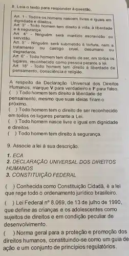 8. Leia o texto para responder à questão.
Art. 1-Todos os homens nascem livres e iguais em
dignidade e direitos.
Art. 3^circ 
- Todo homem tem direito à vida, à liberdade
e à segurança.
Art. 4^circ  - Ninguém será mantido escravidão ou
servidão.
Art. 5^circ  - Ninguém será submetido à tortura, nem a
tratamento
ou castigo cruel desumano ou
degradante.
Art. 6^circ  - Todo homem tem direito de ser, em todos os
lugares, reconhecido como pessoá perante a lei.
Art. 18^circ  - Todo homem tem direito à liberdade de
pensamento, consciência e religião.
A respeito da Declaração Universal dos Direitos
Humanos, marque V para verdadeiro e F para falso.
 Todo homem tem direito à liberdade de
()
pensamento, mesmo que suas ideias firam o
próximo.
() Todo homem tem o direito de ser reconhecido
em todos os lugares perante a Lei.
() Todo homem nasce livre e igual em dignidade
e direitos.
() Todo homem tem direito à segurança.
9. Associe a lei à sua descrição.
1. ECA
2. DECLARACÃO UNIVERSAL DOS DIREITOS
HUMANOS
3. CONSTITUICÃO FEDERAL
() Conhecida como Constituição Cidadã, é a lei
que rege todo o ordenamento jurídico brasileiro.
() Lei Federal n^circ 8.069 de 13 de julho de 1990,
que define as crianças e os adolescentes como
sujeitos de direitos e em condição peculiar de
desenvolvimento.
() Norma geral para a proteção e promoção dos
direitos humanos , constituindo-se como um guia de
ação e um conjunto de princípios regulatórios.