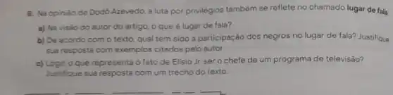 8. Na opiniáo de Dodô Azevedo, a luta por privilégios também se reflete no chamado lugar de fala.
a) Na visào do autor do artigo, o que é lugar de fala?
texto, qual tem sido a participação dos negros no lugar de fala? Justifique
sua resposta com exemplos citados pelo autor.
c) Logo, o que representa o fato de Elisio Jr. ser o chefe de um programa de televisão?
Justifique sua resposta com um trecho do texto.