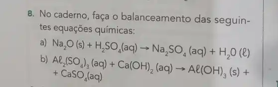 8. No caderno , faça o balanceamento das seguin-
tes equações químicas:
a)
Na_(2)O(s)+H_(2)SO_(4)(aq)arrow Na_(2)SO_(4)(aq)+H_(2)O(l)
b)
AB_(2)(SO_(4))_(3)(aq)+Ca(OH)_(2)(aq)arrow Al(OH)_(3)(s)+ +CaSO_(4)(aq)