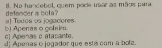 8. No handebol quem pode usar as mãos para
defender a bola?
a) Todos os jogadores.
b) Apenas o goleiro.
c) Apenas 0 atacante.
d) Apenas o jogador que está com a bola.