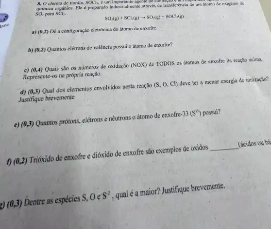 8. O cloreto de tionila. SOCl_(2) é um importante agente de coloração c unh mpo name
química orgânica. Ele preparado industrialmente através de transferência de um átomo de oxigênio de
SO_(3) para SCl_(2)
SO_(3)(g)+SCl_(2)(g)arrow SO_(2)(g)+SOCl_(2)(g)
a) (0,2)Dê a configuração eletrônica do átomo de enxofre.
b) (0,2)Quantos elétrons de valência possui o átomo de enxofre?
c) (0,4)Quais são os números de oxidação
(NOX) de TODOS os átomos de enxofre da reação acima
Represente-os na própria reação.
d) (0,3) Qual dos elementos envolvidos nesta reação
(S,O,Cl)
deve ter a menor energia de ionização?
Justifique brevemente
e) (0,3)
Quantos prótons, elétrons e nêutrons o átomo de enxofre
-33(S^33) possui?
f) (0,2)
Trióxido de enxofre e dióxido de enxofre são exemplos de óxidos
__
(ácidos ou bá
g)(0,3)
Dentre as espécies
S,Oe^-S^-2
, qual é a maior?Justifique brevemente.