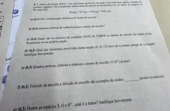 8. O cloreto de tionila. SOCl_(2),
é um importante agente de coloração é um importante agente oxidante em
química orgânica. Ele preparado industrialmente arravés de transferência de um átomo de oxigènio de SO_(3) para SCl_(2)
SO_(3)(g)+SCl_(2)(g)arrow SO_(2)(g)+SOCl_(2)(g)
a) (0,2) Dê a configuração eletrônica do átomo de enxofre.
b) (0,2) Quantos elétrons de valência possui o átomo de enxofre?
c) (0,4) Quais são os números de oxidação (NOX) de TODOS os átomos de enxofre da reação acima.
Represente-os na própria reação.
d) (0,3) Qual dos elementos envolvidos nesta reação (S,O,Cl) deve ter a menor energia de ionização?
Justifique brevemente
e) (0,3) Quantos prótons.elétrons e nêutrons o átomo de enxofre -33(S^33) possui?
(0,2) Trióxido de enxofre e dióxido de enxofre são exemplos de óxidos __ (ácidos ou básicos).
Dentre as espécies S,Oe^-S^-2 , qual é a maior?Justifique brevemente.