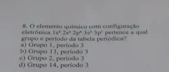 8. O elemento químico com configuração
eletrônica 1s^22s^22p^63s^23p^1 pertence a qual
grupo e periodo dn tabela periódica?
a) Grupo 1, período 3
b) Grupo 13, período 3
c) Grupo 2, período 3
d) Grupo 14, período 3