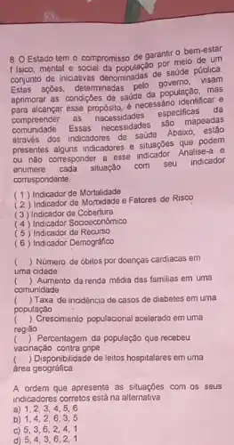 8. O Estado tem - compromisso de garantir - bem-estar
f Isico, mental e social da por meio de um
conjunto de iniciativas denganmadas de saúde pública.
Estas ações, determinadas
aprimorar as condições de saude da população, mas
alcançar esse propósito, é necessáno identificar e
compreender as necessidades
especificas da
comunidade. Essas necessidades
são mapeadas
através dos indicadores de saúde
Abaixo , estão
presentes alguns indicadores e situações que podem
ou nào corresponder a esse indicador. Analise-a e
enumere cada situação com seu
indicador
correspondente.
(1) Indicador de Mortalidade
(2) Indicador de Morbidade e Fatores de Risco
(3) Indicador de Cobertura
(4) Indicador Socioeconomico
(5) Indicador de Recurso
(6) Indicador Demográfico
() Número de óbitos por doenças cardiacas em
uma cidade
() Aumento da renda média das familias em uma
comunidade
c () Taxa de incidência de casos de diabetes em uma
população
() Crescimento populacional acelerado em uma
.
regiāo
() Percentagem da população que recebeu
vacinação contra gripe
() Disponibilidade de leitos hospitalares em uma
área geográfica
A ordem que apresenta as situações com os seus
indicadores corretos está na alternativa
a) 1,23.4,5,6
b) 1,4 . 2,6,3,5
c) 5,3,6,2.4.1
d) 5,4,36,2,1