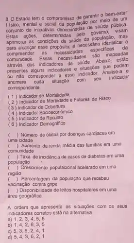 8. O Estado tem - compromisso de garantir - bem-estar
f Isico, mental e por melo de um
conjunto de iniciativas denominadas de saúde pública
Estas ações, determinadas
aprimorar as condições de saude da população, mas
para alcançar esse propósito e necessáno identificar e
compreender as necessidades
especificas da
comunidade.
Essas necessidades são mapeadas
através dos indicadores de saúde
Abaixo , estão
presentes alguns indicadores e situações que podem
ou não corresponder a esse indicador. Analise-a e
enumere cada situação com seu
indicador
correspondente.
(1) Indicador de Mortalidade
(2) Indicador de Morbidade e Fatores de Risco
(3) Indicador de Cobertura
(4) Indicador Socioeconomico
(5) Indicador de Recurso
(6) Indicador Demográfico
() Número de óbilos por doenças cardiacas em
uma cidade
( ) Aumento da renda média das familias em uma
comunidade
c () Taxa de incidencia de casos de diabetes em uma
população
() Crescimento populacional acelerado em uma
regiāo
() Percentagem da população que recebeu
vacinação contra gripe
() Disponibilidade de leitos hospitalares em uma
área geográfica
A ordem que apresenta as situações com os seus
indicadores corretos está na alternativa
a) 1,23,4,5,6
b) 1,4,26.3.5
c) 5,3,62.4.1
d) 5,4,36.2.1