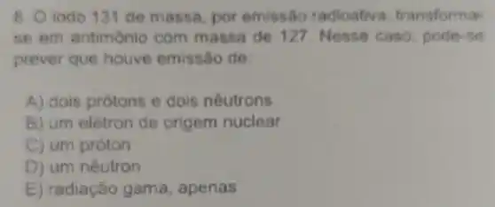 8. O iodo 131 de massa, por emissão radioativa transforma
se em antimonio com massa de 127 Nesse caso pode-se
prever que houve emissão de:
A) dois prótons e dois neutrons
B) um elétron de origem nuclear
C) um próton
D) um nêutron
E) radiação gama, apenas