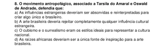 8. O movimento antropotágico, associado a Tarsila do Amaral e Oswald
de Andrade, defendia que:
a) As influências estrangeiras deveriam ser absorvidas e reinterpretadas para
criar algo único e brasileiro.
b) A arte brasileira deveria rejeitar completamente qualquer influência cultural
estrangeira.
c) O cubismo e o surrealismo eram os estilos ideais para representar a cultura
nacional.
d) As raízes africanas deveriam ser a única fonte de inspiração para . a arte
brasileira.