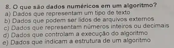 8. O que são dados numéricos em um algoritmo?
a) Dados que representam um tipo de texto
b) Dados que podem ser lidos de arquivos externos
c) Dados que represent am números inteiros ou decimais
d) Dados que controlam a execução do algoritmo
e) Dados que indicam a estrutura de um algoritmo