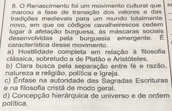 8. O Renascimer to foi um movimento cultural que
marcou a fase de transição dos valores e das
tradições medievais para um mundo totalmente
novo, em que os códigos cavalheirescos cedem
lugar à afetação burguesa, às máscara s sociais
desenvolvidas pela burguesia emergente
caracterís tica desse movimento.
a) H ostilidade completa em relação à filosofia
clássica , sobretudo a de Platão e Aristóteles.
b) Clara busca pela separação entre fé e razão,
natureza e religião, política e Igreja.
c) Enfase na autoridade das Sagradas E scrituras
e na filosofia cristã de modo geral.
d) Concepção hierárquica de universo e de ordem
política.