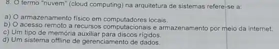 8. O termo "nuvem " (cloud computing) na arquitetura de sistemas refere-se a:
a) 0 armazenamento físico em computadores locais.
acesso remoto a recursos e armazenamento por meio da internet.
c) Um tipo de memória auxiliar para discos rígidos.
d) Um sistema offline de gerenciamento de dados.