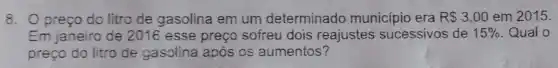 8. Opreço do litro de gasolina em um determinado município era RS3,00 em 2015.
Em janeiro de 2016 esse preço sofreu dois reajustes sucessivos de 15%  Qual o
preço do litro de gasolina após os aumentos?