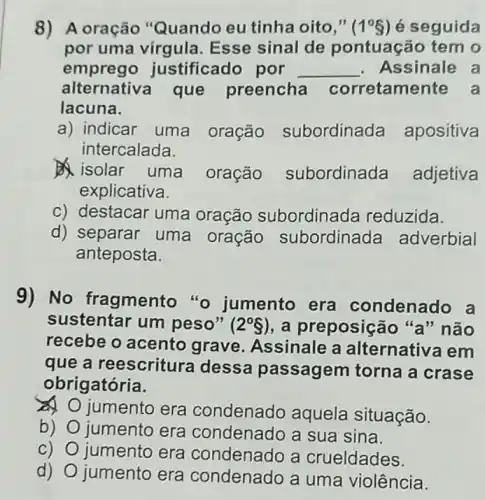 8) A oração "Quando eu tinha oito," (1^circ 3) é seguida
por uma virgula Esse sinal de pontuação tem o
emprego ju stificado por __ Assinale a
alternativa que preencha corretamente a
lacuna.
a) indicar uma oração subordinada apositiva
intercalada.
isolar uma oração subordinada adjetiva
explicativa.
c) destacar uma oração subordine ada reduzida.
d) separar uma oração subordinada adverbial
anteposta.
9) No fragmento "o jumento era condenado a
sustentar um peso" (2^circ S) , a preposição "a"não
recebe o acento grave. Assinale a alternativa em
que a reescritura dessa passagem torna a crase
obrigatória.
jumento era condenado aquela situação.
b) jumento era condenado a sua sina.
c) O jumento era condenado a crueldades.
d)
jumento era condenado a uma violência.