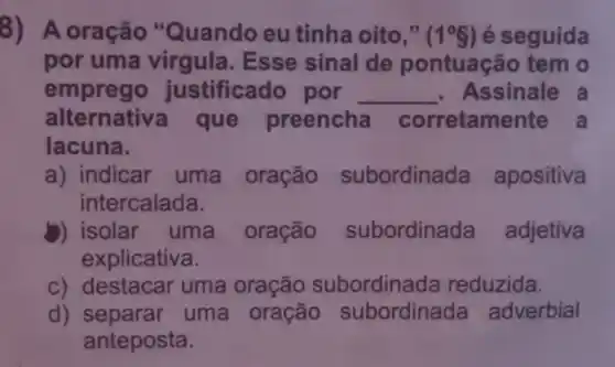 8) A oração "Quando eu tinha oito," (1^circ 8) é seguida
por uma virgula. Esse sinal de pontuação tem o
emprego justificado por __ Assinale a
alternativa que preencha corretam ente a
lacuna.
a) indicar uma oração subordinada apositiva
intercalada.
b) isolar uma oração subordinada adjetiva
explicativa.
c) destacar uma oração subordinada reduzida.
d) separar uma oração subordinada adverbial
anteposta.