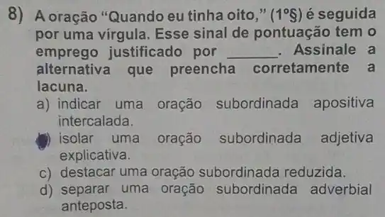 8) A oração "Quando eu tinha oito," (1^circ S) é seguida
por uma virgula. Esse sinal de pontuação tem o
emprego justificado por __ . Assinale a
alternativa que preencha corretamente a
lacuna.
a) indicar uma oração subordinada apositiva
intercalada.
(1) isolar uma oração subordinada adjetiva
explicativa.
c) destacar uma oração reduzida.
d) separar uma oração subordinada adverbial
anteposta.