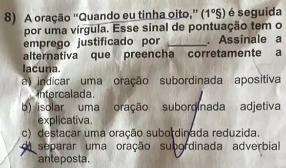 8) A oração "Quando eu tinha oito," (1^circ S) é seguida
por uma vírgula . Esse sinal de pontuação tem o
emprego justificado por __ . Assinale a
alternativa que preencha corretamente a
lacuna.
a) indicar uma oração subordinada apositiva
intercalada.
b) isolar uma oração subord/nada adjetiva
explicativa.
c) destacar uma oração subokdinjada reduzida.
uma oração subgdinada adverbial
anteposta.