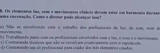 8. Os elementos luz som e movimentos cênicos devem estar em harmonia durant
uma encenação. Como o diretor pode alcançar isso?
a) Não se envolvendo com o trabalho dos profissionais da luz, do som nem do
movimento.
b) Trabalhando junto com os profissionais envolvidos com a luz, 0 some o movimento.
c) Contratando técnicos que não sc envolvam criativamente com o espetáculo.
d) Contratando um só profissional para cuidar dos três elementos citados.