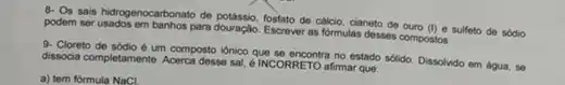 8. Os sais hidrogenocarbonato de potássio, fosfato de cálolo cianeto de ouro
(I) e sulfeto de sódio podem serusados em banhos para douraçlo Escrever as formulas desses compostos.
9. Cloreto de sódio um composto ionico que no estado sólido. Dissolvido em água, se
dissocia completamente. Acerca desse sal, é INCORRETO afirmar que:
a) tem fórmula NaCl