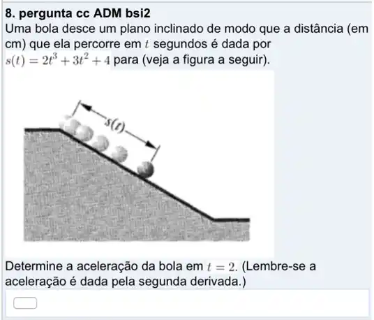 8. pergunta cc ADM bsi2
Uma bola desce um plano inclinado de modo que a distância (em
cm) que ela percorre em t segundos é dada por
s(t)=2t^3+3t^2+4 para (veja a figura a seguir).
Determine a aceleração da bola em t=2 (Lembre-se a
aceleração é dada pela segunda derivada.)