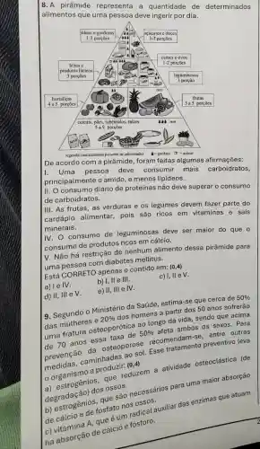 8. A pirâmide representa a quantidade de determinados alimentos que uma pessoa deve ingerir por dia.
De acordo com o pirâmide, foram feitas algumas afirmaçōes:
I. Uma pessoa deve consumir mais carboidratos, principalmente o amido, e menos lipídos.
II. O consumo diário de proteinas não deve superar o consumo de carboidratos.
III. As frutas, as verduras e os legumes devem fazer parte do carápão alimentar, pois são ricos em vitaminas e sais minerais.
IV. O consumo de leguminosas deve ser maior do que o consumo de produtos ricos em cálcio.
V. Não há restrição de nenhum alimento dessa pirâmide para uma pessoa com diabetes mellutus.
Está CORRETO apenas o contido em: (0,4) .
a) I e IV.
b) I, II e III.
c) I, II e IV.
d) II, III e V.
e) II, III e IV.
9. Segundo o Ministério da Saúde, estima-se que cerca de 50 % das mulheres e 20 % dos homens a partir dos 50 anos sofrerão uma fratura osteoporofica ao longo da vida, sendo que acima de 70 anos essa taxa de 50 % afeta ambos os sexos. Para prevenção da osteoporose recomendam-se, entre outras medidas, caminhadas ao sol. Esse tratamento preventivo leva o organismo a produzir: (0,4) 
a) estrogenios, que reduzem a atividade osteoclastica (de degradação) dos ossos.
b) estrogênios, que são necessários para uma maior absorção de cálcio e de fosfato nos ossos.
c) vitamina A, que é um radical auxiliar das enzimas que atuam na absorção de cálcio e fósforo.