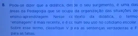 8. Pode-se dizer que a didática, des de o seu surgimento, é uma das
áreas da Pedagogia que se ocupa da organização das situações de
ensino -aprendizagem Nesse cc ntexto da didática, 0 termo
"ensinagem" é mais recente,e e co num seu uso no cotidiano escolar.
Sobre esse termo , classifique V p ira as sentenças verdadeiras e F
para as falsas: