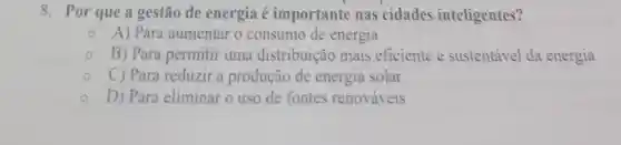 8. Por que a gestão de energia é importante nas cidades inteligentes?
A) Para aumentar o consumo de energia
B) Para permitir uma distribuição mais eficiente e sustentável da energia
C) Para reduzir a produção de energia solar
D) Para eliminar o uso de fontes renováveis